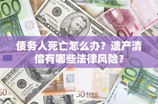 北京债务人死亡怎么办？遗产清偿有哪些法律风险？